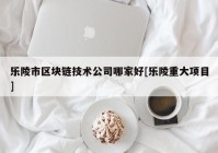 乐陵市区块链技术公司哪家好[乐陵重大项目]