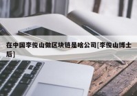 在中国李俊山做区块链是啥公司[李俊山博士后]