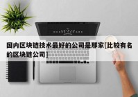 国内区块链技术最好的公司是那家[比较有名的区块链公司]